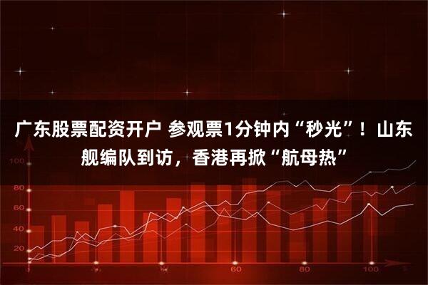 广东股票配资开户 参观票1分钟内“秒光”！山东舰编队到访，香港再掀“航母热”