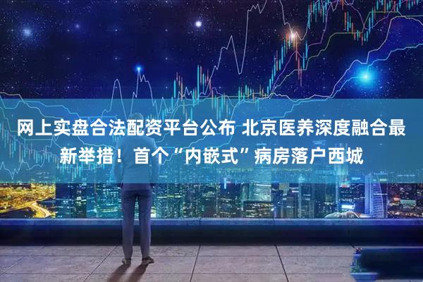 网上实盘合法配资平台公布 北京医养深度融合最新举措！首个“内嵌式”病房落户西城