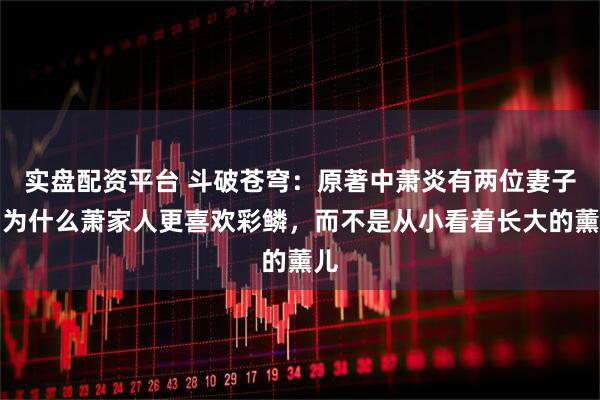 实盘配资平台 斗破苍穹：原著中萧炎有两位妻子，为什么萧家人更喜欢彩鳞，而不是从小看着长大的薰儿