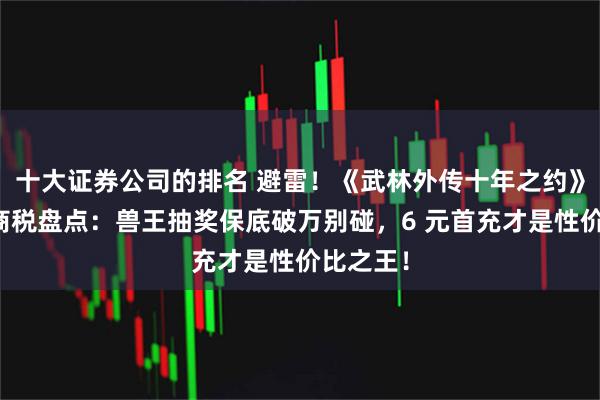 十大证券公司的排名 避雷！《武林外传十年之约》氪金智商税盘点：兽王抽奖保底破万别碰，6 元首充才是性价比之王！