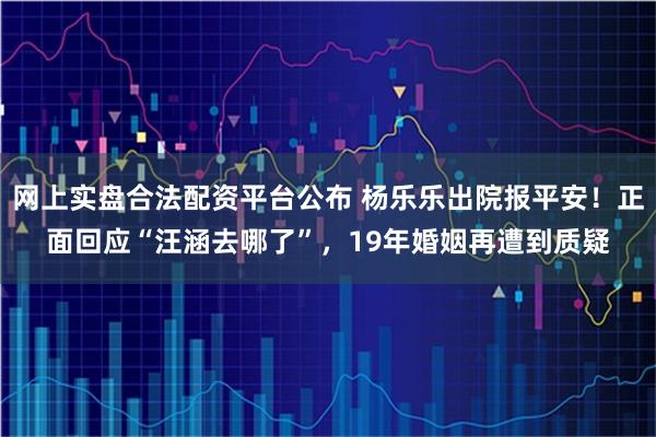 网上实盘合法配资平台公布 杨乐乐出院报平安！正面回应“汪涵去哪了”，19年婚姻再遭到质疑