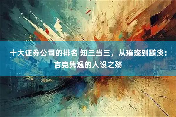 十大证券公司的排名 知三当三，从璀璨到黯淡：吉克隽逸的人设之殇
