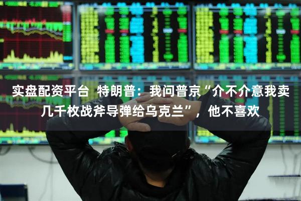 实盘配资平台  特朗普：我问普京“介不介意我卖几千枚战斧导弹给乌克兰”，他不喜欢