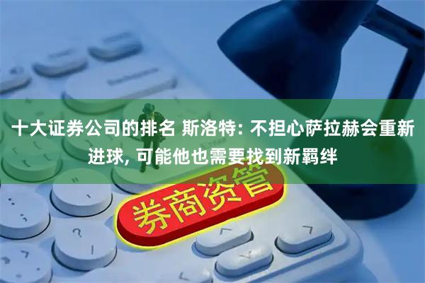 十大证券公司的排名 斯洛特: 不担心萨拉赫会重新进球, 可能他也需要找到新羁绊