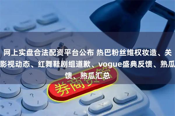 网上实盘合法配资平台公布 热巴粉丝维权妆造、关晓彤影视动态、红舞鞋剧组道歉、vogue盛典反馈、熟瓜汇总
