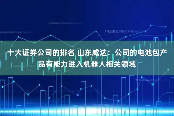 十大证券公司的排名 山东威达：公司的电池包产品有能力进入机器人相关领域